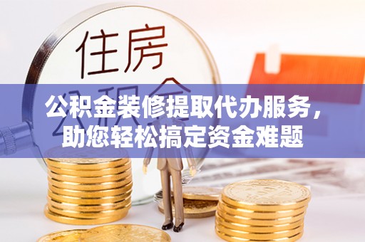 平邑公积金装修提取代办服务，助您轻松搞定资金难题