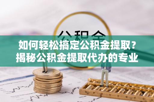 平邑如何轻松搞定公积金提取？揭秘公积金提取代办的专业服务