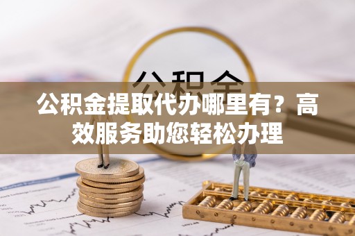 平邑公积金提取代办哪里有？高效服务助您轻松办理