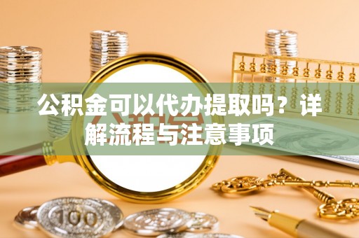 平邑公积金可以代办提取吗？详解流程与注意事项