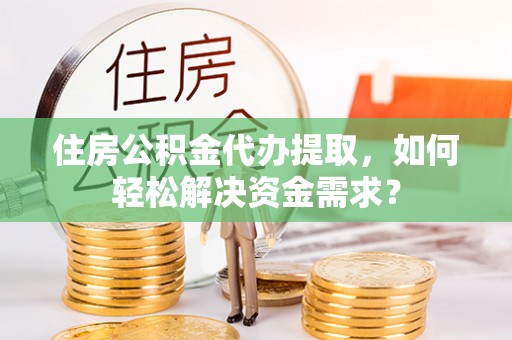 平邑住房公积金代办提取，如何轻松解决资金需求？