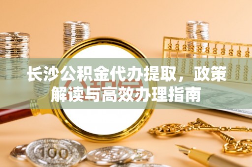 平邑长沙公积金代办提取，政策解读与高效办理指南