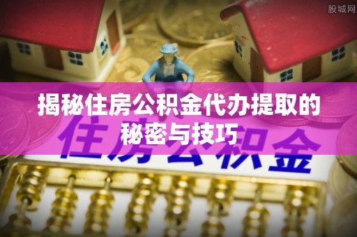 平邑揭秘住房公积金代办提取的秘密与技巧