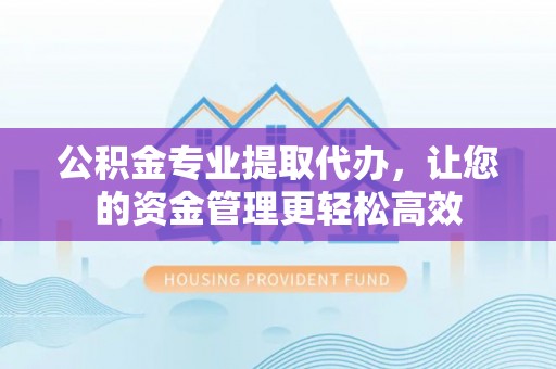 平邑公积金专业提取代办，让您的资金管理更轻松高效