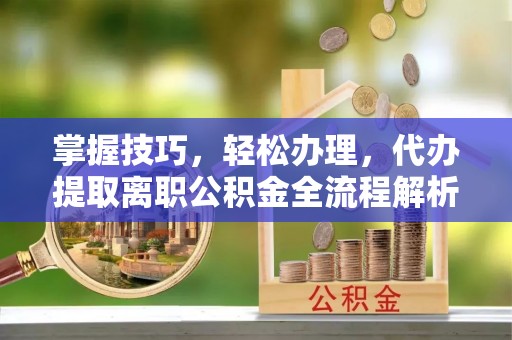 平邑掌握技巧，轻松办理，代办提取离职公积金全流程解析