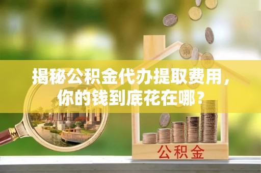 平邑揭秘公积金代办提取费用，你的钱到底花在哪？