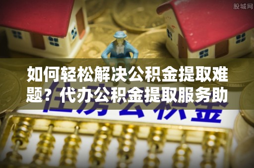 平邑如何轻松解决公积金提取难题？代办公积金提取服务助您一臂之力