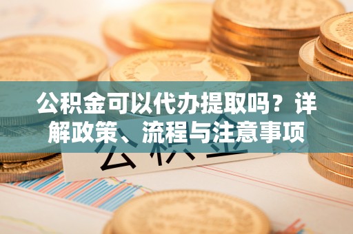 平邑公积金可以代办提取吗？详解政策、流程与注意事项