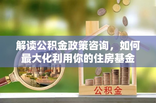平邑解读公积金政策咨询，如何最大化利用你的住房基金