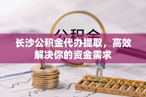 平邑长沙公积金代办提取，高效解决你的资金需求