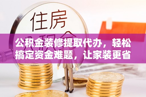 平邑公积金装修提取代办，轻松搞定资金难题，让家装更省心
