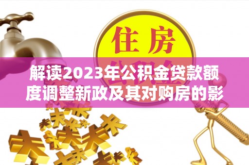 平邑解读2023年公积金贷款额度调整新政及其对购房的影响