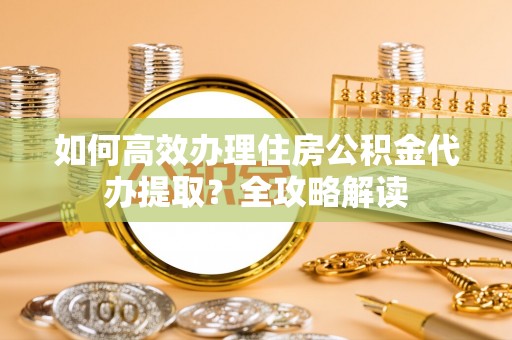 平邑如何高效办理住房公积金代办提取？全攻略解读