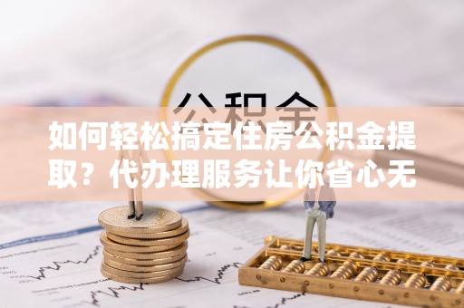 平邑如何轻松搞定住房公积金提取？代办理服务让你省心无忧