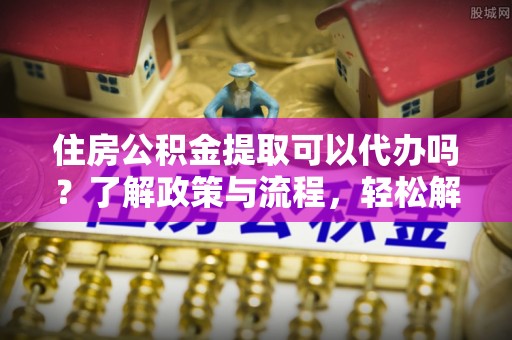 平邑住房公积金提取可以代办吗？了解政策与流程，轻松解决疑惑