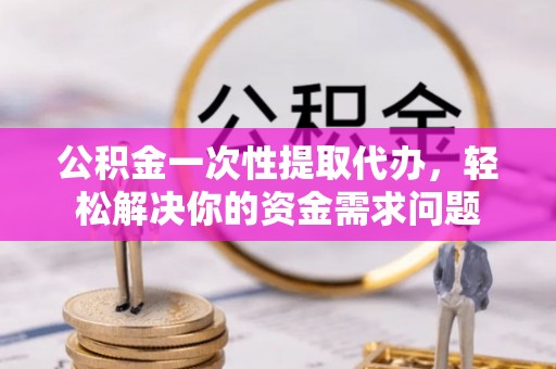 平邑公积金一次性提取代办，轻松解决你的资金需求问题