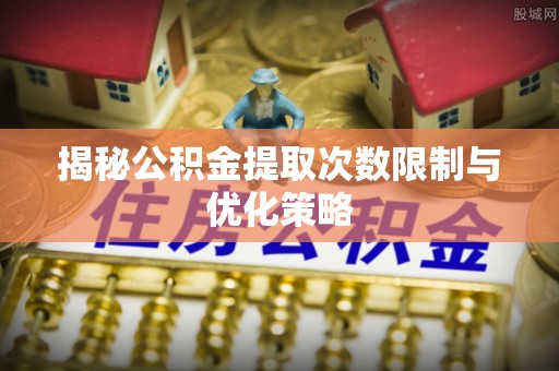 平邑揭秘公积金提取次数限制与优化策略