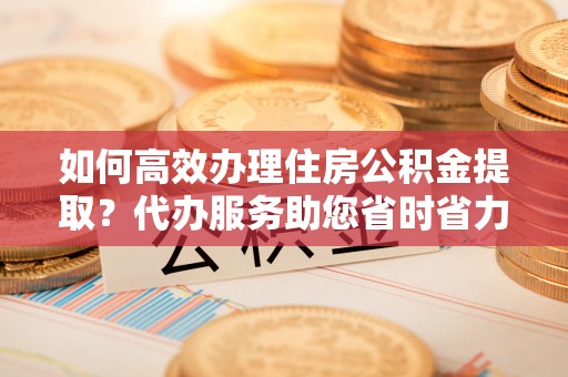 平邑如何高效办理住房公积金提取？代办服务助您省时省力