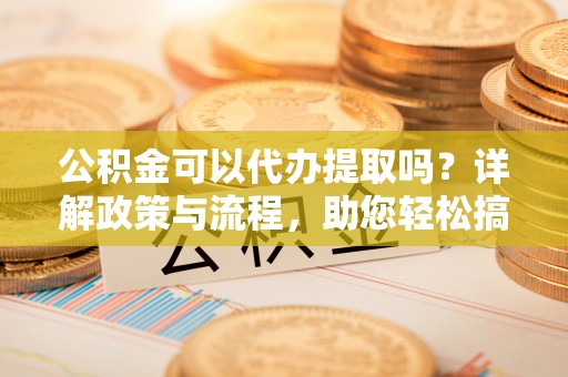 平邑公积金可以代办提取吗？详解政策与流程，助您轻松搞定！