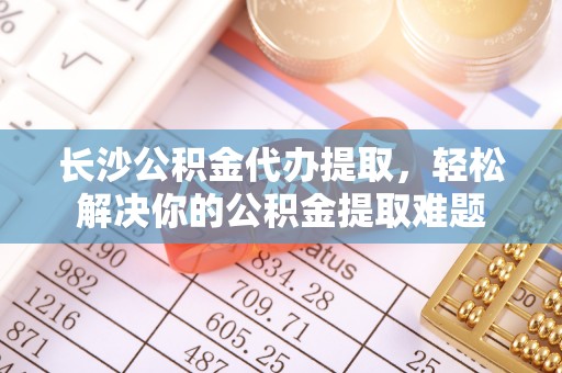 平邑长沙公积金代办提取，轻松解决你的公积金提取难题