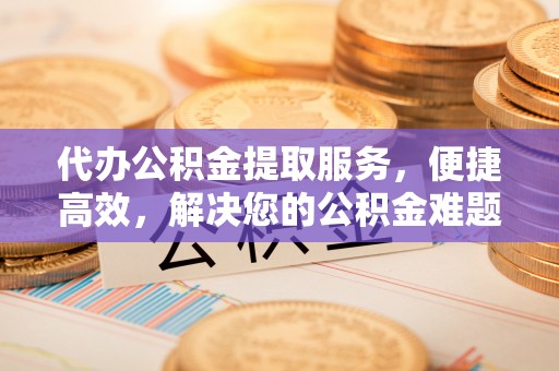 平邑代办公积金提取服务，便捷高效，解决您的公积金难题