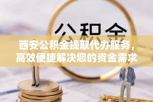 平邑西安公积金提取代办服务，高效便捷解决您的资金需求