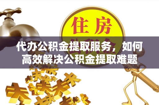 平邑代办公积金提取服务，如何高效解决公积金提取难题