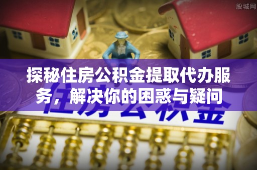 平邑探秘住房公积金提取代办服务，解决你的困惑与疑问