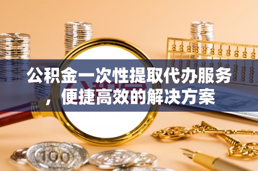 平邑公积金一次性提取代办服务，便捷高效的解决方案