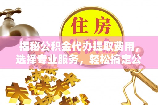 平邑揭秘公积金代办提取费用，选择专业服务，轻松搞定公积金提取