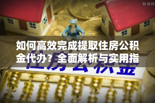 平邑如何高效完成提取住房公积金代办？全面解析与实用指南