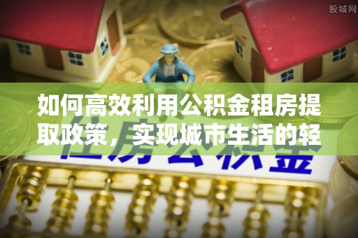 平邑如何高效利用公积金租房提取政策，实现城市生活的轻松负担