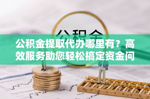 平邑公积金提取代办哪里有？高效服务助您轻松搞定资金问题