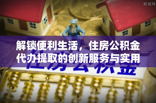 平邑解锁便利生活，住房公积金代办提取的创新服务与实用指南
