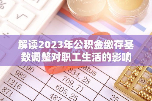 平邑解读2023年公积金缴存基数调整对职工生活的影响