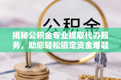 平邑揭秘公积金专业提取代办服务，助您轻松搞定资金难题
