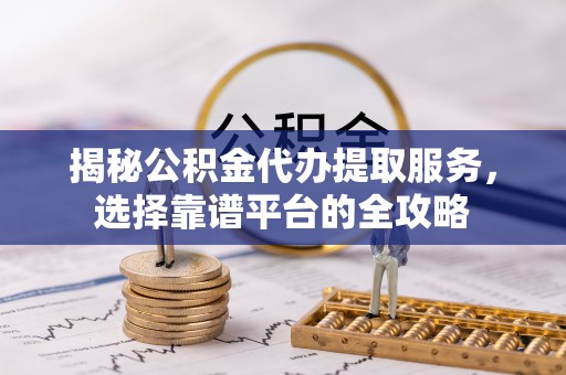 平邑揭秘公积金代办提取服务，选择靠谱平台的全攻略
