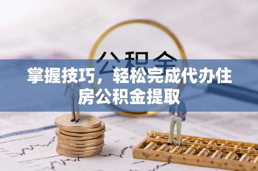 平邑掌握技巧，轻松完成代办住房公积金提取