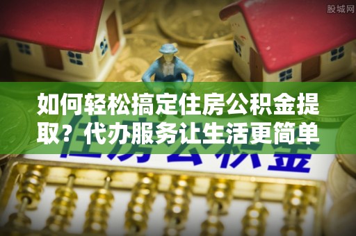 平邑如何轻松搞定住房公积金提取？代办服务让生活更简单