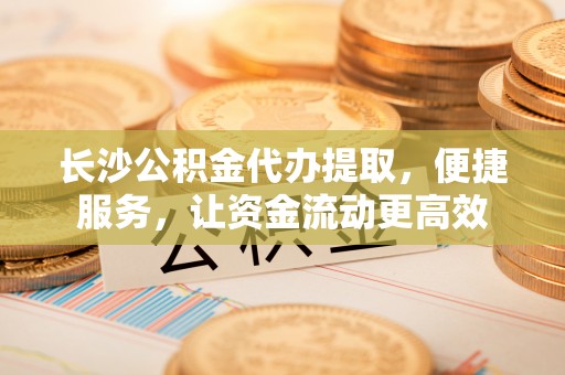 平邑长沙公积金代办提取，便捷服务，让资金流动更高效