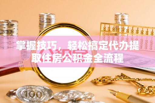 平邑掌握技巧，轻松搞定代办提取住房公积金全流程