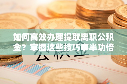 平邑如何高效办理提取离职公积金？掌握这些技巧事半功倍