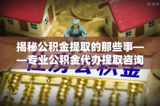 平邑揭秘公积金提取的那些事——专业公积金代办提取咨询服务指南