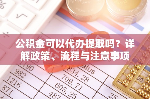 平邑公积金可以代办提取吗？详解政策、流程与注意事项