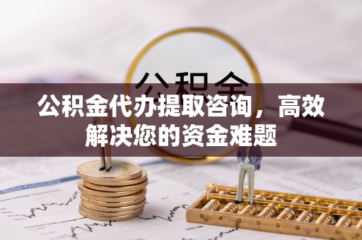 平邑公积金代办提取咨询，高效解决您的资金难题