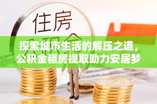 平邑探索城市生活的解压之道，公积金租房提取助力安居梦想