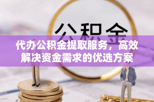 平邑代办公积金提取服务，高效解决资金需求的优选方案