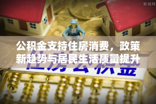 平邑公积金支持住房消费，政策新趋势与居民生活质量提升