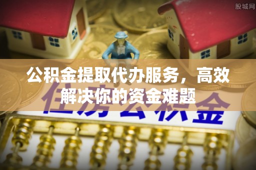 平邑公积金提取代办服务，高效解决你的资金难题