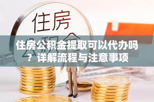 平邑住房公积金提取可以代办吗？详解流程与注意事项